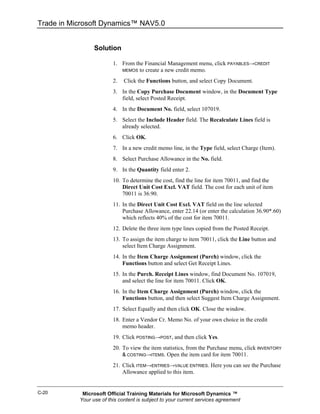 Trade in Microsoft Dynamics™ NAV5.0


                 Solution

                         1. From the Financial Management menu, click PAYABLES→CREDIT
                            MEMOS to create a new credit memo.

                         2.   Click the Functions button, and select Copy Document.
                         3. In the Copy Purchase Document window, in the Document Type
                            field, select Posted Receipt.
                         4. In the Document No. field, select 107019.
                         5. Select the Include Header field. The Recalculate Lines field is
                            already selected.
                         6. Click OK.
                         7. In a new credit memo line, in the Type field, select Charge (Item).
                         8. Select Purchase Allowance in the No. field.
                         9. In the Quantity field enter 2.
                         10. To determine the cost, find the line for item 70011, and find the
                             Direct Unit Cost Excl. VAT field. The cost for each unit of item
                             70011 is 36.90.
                         11. In the Direct Unit Cost Excl. VAT field on the line selected
                             Purchase Allowance, enter 22.14 (or enter the calculation 36.90*.60)
                             which reflects 40% of the cost for item 70011.
                         12. Delete the three item type lines copied from the Posted Receipt.
                         13. To assign the item charge to item 70011, click the Line button and
                             select Item Charge Assignment.
                         14. In the Item Charge Assignment (Purch) window, click the
                             Functions button and select Get Receipt Lines.
                         15. In the Purch. Receipt Lines window, find Document No. 107019,
                             and select the line for item 70011. Click OK.
                         16. In the Item Charge Assignment (Purch) window, click the
                             Functions button, and then select Suggest Item Charge Assignment.
                         17. Select Equally and then click OK. Close the window.
                         18. Enter a Vendor Cr. Memo No. of your own choice in the credit
                             memo header.
                         19. Click POSTING→POST, and then click Yes.
                         20. To view the item statistics, from the Purchase menu, click INVENTORY
                             & COSTING→ITEMS. Open the item card for item 70011.

                         21. Click ITEM→ENTRIES→VALUE ENTRIES. Here you can see the Purchase
                             Allowance applied to this item.


C-20        Microsoft Official Training Materials for Microsoft Dynamics ™
           Your use of this content is subject to your current services agreement
 