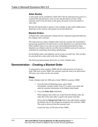 Trade in Microsoft Dynamics NAV 5.0


                  Sales Quotes
                  A sales quote can be considered a "draft order" that the order processor gives to a
                  customer that specifies price, terms of sale, and description of items. If the
                  customer wants to buy the items on the quote, the quote can be converted to a
                  sales order.

                  Because the functionality in quotes is also available in sales orders (addressed in
                  detail later in this section), sales quotes are not described here.

                  Blanket Orders
                  A blanket sales order represents a framework for a long-term agreement between
                  the company and a customer.

                  The order processor makes a blanket order when the customer has committed to
                  buying large quantities to be delivered in several shipments over a period of time.
                  Often, blanket orders cover only one item with predetermined delivery dates.
                  Quantities on a blanket order do not affect item availability and can be used as a
                  worksheet for monitoring, forecasting, and planning.

                  On the blanket order, each shipment can be set up as an order line. This can then
                  be converted into a sales order at the time of shipping.

                  The following demonstration shows how to create a blanket order.

Demonstration − Creating a Blanket Order
                  A representative from customer 10000 calls the order processor at Cronus to
                  order 1000 units of item 70000. The customer wants the items to be delivered in
                  250 units every week over the next month.

                  Steps
                  Create a blanket order for 1000 units of item 70000 for customer 10000:

                          1. From the Sales & Marketing menu, select ORDER
                             PROCESSING→BLANKET ORDER. Press F3 to make a new order and
                             enter the customer information in the blanket order header.
                          2. Leave the Order Date field blank.
                              When separate sales orders are created from the blanket order, the
                              order date of the sales order is equal to the actual work date.
                              Notice that the Salesperson Code field on the order header contains
                              the default code for the salesperson assigned to the customer 10000.
                              This code is retrieved from the customer card.
                              Create four lines of 250 units of item 70000:




2-10         Microsoft Official Training Materials for Microsoft Dynamics ™
            Your use of this content is subject to your current services agreement
 
