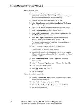 Trade in Microsoft Dynamics™ NAV5.0

                 Create the return order.

                         3. From the Sales & Marketing menu, click ORDER
                            PROCESSING→RETURN ORDERS. Press F3 to create a new order, and
                            enter the customer information in the return header.
                         4. Enter the item information and quantity on the line.
                         5. In the Return Reason field, click the AssistButton. The Return
                            Reasons window appears.
                         6. Select DEFECTIVE as the return reason code and then click OK.
                         7. In the External Document No. field, enter R-0113.
                         8. In the Appl.-from Item Entry field, click the AssistButton. The
                            Item Ledger Entries window appears.
                         9. In the Item Ledger Entries window, select the line with the
                            defective items (the quantity will equal 50). Click OK.
                             You can also use the new Get Posted Sales Document Lines to
                             Reverse function to select the line.
                         10. In the Location Code field on the line, select Defective.
                             Create the order for the replacement quantity.
                         11. Enter a line for item 80010 with a quantity of -50. In the Location
                             field, select Green and make sure that Box is selected in the Unit of
                             Measure Code field.
                         12. In the Sales Return Order window, click FUNCTIONS→MOVE
                             NEGATIVE LINES.

                         13. In the To Document Type field, select Order and then click OK.
                         14. Click Yes to view the document.
                         15. In the Qty. to Ship field, enter 50.
                         16. Post the sales order.
                 Create the purchase return order.

                         17. From the Sales Return Order window, click FUNCTIONS→CREATE
                             RETURN-RELATED DOCUMENTS.

                         18. In the Vendor No. field, select vendor 10000.
                         19. Select the Create Purch. Ret. Order check box. Click OK.
                         20. Post the sales return order.




C-24        Microsoft Official Training Materials for Microsoft Dynamics ™
           Your use of this content is subject to your current services agreement
 