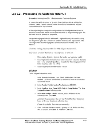 Appendix C: Lab Solutions


Lab 9.2 − Processing the Customer Return, II
                Scenario: (continuation of 9-1 – Processing the Customer Return)

                In connection with the return of 50 units (boxes) of item 80100 initiated by
                customer 10000, Cronus wants to return the defective items to the original
                vendor and receive replacements.

                When registering the compensation agreement, the order processor created a
                purchase return order, which serves as an indication to the purchasing agent that
                the items must be returned to the vendor.

                The purchasing agent contacts the vendor’s representative (vendor 45858585),
                and the parties agree that Cronus will send the item back for replacement. The
                vendor gives the purchasing agent a return authorization number. This is
                PR0558.

                Locate the existing purchase order No. 6001 and post it as invoiced.

                Your task is to handle the return to vendor process in terms of:

                        •   Shipping the defective items to the vendor and receiving credit.
                        •   Ensuring that the items returned to the vendor are valued at the same
                            unit cost as originally purchased instead of at the average cost (refer
                            to the purchase order No. 6001).
                        •   Receiving a replacement from the vendor.

                Solution
                Create the purchase return order.

                        1. From the Purchase menu, click ORDER PROCESSING→RETURN
                           ORDERS. Locate the return order for 50 units of item 80100 created
                           for vendor 10000.
                        2. In the Vendor Authorization No. field, enter PR0558.
                        3. In the Appl.-to Item Entry field, click the AssistButton. The Item
                           Ledger Entries window appears.
                        4. In the Item Ledger Entries window, select the line with the
                           defective items. Click OK.
                            Alternatively you can use the new Get Posted Purchase Document
                            Lines to Reverse function to select the line.
                            Create the order for the replacement quantity.
                        5. Enter a line for item 80010 with a quantity of -50. Make sure that
                           Box is selected in the Unit of Measure Code field.




           Microsoft Official Training Materials for Microsoft Dynamics ™                      C-25
          Your use of this content is subject to your current services agreement
 