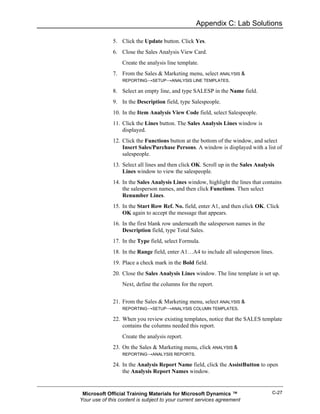 Appendix C: Lab Solutions

              5. Click the Update button. Click Yes.
              6. Close the Sales Analysis View Card.
                  Create the analysis line template.
              7. From the Sales & Marketing menu, select ANALYSIS &
                 REPORTING→SETUP→ANALYSIS LINE TEMPLATES.

              8. Select an empty line, and type SALESP in the Name field.
              9. In the Description field, type Salespeople.
              10. In the Item Analysis View Code field, select Salespeople.
              11. Click the Lines button. The Sales Analysis Lines window is
                  displayed.
              12. Click the Functions button at the bottom of the window, and select
                  Insert Sales/Purchase Persons. A window is displayed with a list of
                  salespeople.
              13. Select all lines and then click OK. Scroll up in the Sales Analysis
                  Lines window to view the salespeople.
              14. In the Sales Analysis Lines window, highlight the lines that contains
                  the salesperson names, and then click Functions. Then select
                  Renumber Lines.
              15. In the Start Row Ref. No. field, enter A1, and then click OK. Click
                  OK again to accept the message that appears.
              16. In the first blank row underneath the salesperson names in the
                  Description field, type Total Sales.
              17. In the Type field, select Formula.
              18. In the Range field, enter A1…A4 to include all salesperson lines.
              19. Place a check mark in the Bold field.
              20. Close the Sales Analysis Lines window. The line template is set up.
                  Next, define the columns for the report.


              21. From the Sales & Marketing menu, select ANALYSIS &
                  REPORTING→SETUP→ANALYSIS COLUMN TEMPLATES.

              22. When you review existing templates, notice that the SALES template
                  contains the columns needed this report.
                  Create the analysis report.
              23. On the Sales & Marketing menu, click ANALYSIS &
                  REPORTING→ANALYSIS REPORTS.

              24. In the Analysis Report Name field, click the AssistButton to open
                  the Analysis Report Names window.


 Microsoft Official Training Materials for Microsoft Dynamics ™                     C-27
Your use of this content is subject to your current services agreement
 