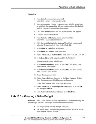 Appendix C: Lab Solutions


                Solution

                        1. From the Sales menu, select ANALYSIS &
                            REPORTING→SETUP→ANALYSIS VIEW CARD.

                        2. Browse through the existing view cards to see whether a card is set
                           up with both the Area and the Salesperson dimensions. The Default
                           analysis view card contains these dimensions.
                        3. Click the Update button. Click Yes on the message that appears.
                        4. Close the Analysis View Card.
                        5. From the Sales & Marketing menu, select ANALYSIS &
                           REPORTING→ANALYSIS BY DIMENSIONS.

                        6. Click the AssistButton in the Analysis View Code window, and
                           select the Default Analysis View Code. Click OK.
                        7. In the Show as Lines field, select Item.
                        8. In the Show as Columns field, select Area.
                        9. On the Filters tab, in the Date Filter field, enter 01/01/08..12/31/08.
                        10. In the Item Filter field, select items 1896-S..766BV-C.
                            You can now view item sales by area.
                        11. In the Salesperson Filter, select JR, click OK, and press ENTER.
                            John Roberts’ sales display.
                        12. In the Salesperson Filter, select PS, click OK, and press ENTER.
                            Peter Saddow’s sales display.
                        13. Delete the salesperson filter.
                        14. On the General tab, use the arrow in the Show Value As field to
                            show the sales amount, COGS amount, and quantity.
                            Export John Roberts’ sales to an Excel worksheet.
                        15. On the Filters tab, in the Salesperson Filter, select JR. Click OK,
                            and then press ENTER.
                        16. Click the Functions button, and select Export to Excel.

Lab 10.3 − Creating a Sales Budget
                Scenario: Create a sales forecast for sales representative Linda Martin using the
                Sales Budget function. The budget must meet these requirements:

                        •   The budget covers January through June 2008.
                        •   The budget shows the quantities you expect Linda Martin to sell of
                            items 8904-W through 8924-W.


           Microsoft Official Training Materials for Microsoft Dynamics ™                     C-29
          Your use of this content is subject to your current services agreement
 