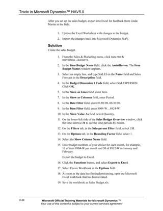 Trade in Microsoft Dynamics™ NAV5.0

                 After you set up the sales budget, export it to Excel for feedback from Linda
                 Martin in the field.


                         1. Update the Excel Worksheet with changes to the budget.
                         2. Import the changes back into Microsoft Dynamics NAV.

                 Solution
                 Create the sales budget.

                         1. From the Sales & Marketing menu, click ANALYSIS &
                             REPORTING→BUDGETS.

                         2. In the Item Budget Name field, click the AssistButton. The Item
                            Budget Names window appears.
                         3. Select an empty line, and type SALES in the Name field and Sales
                            Forecast in the Description field.
                         4. In the Budget Dimension 1 Code field, select SALESPERSON.
                            Click OK.
                         5. In the Show as Lines field, enter Item.
                         7. In the Show as Columns field, enter Period.
                         8. In the Date Filter field, enter 01/01/08..06/30/08.
                         9. In the Item Filter field, enter 8904-W…8924-W.
                         10. In the Show Value As field, select Quantity.
                         11. On the lower-left side of the Sales Budget Overview window, click
                             the time interval 31 to see the time periods by month.
                         12. On the Filters tab, in the Salesperson Filter field, select LM.
                         13. On the Options tab, in the Rounding Factor field, select 1.
                         14. Select the Show Column Name field.
                         15. Enter budget numbers of your choice for each month, for example,
                             10 of item 8904-W per month and 30 of 8912-W in January and
                             February.
                             Export the budget to Excel.
                         16. Click the Functions button, and select Export to Excel.
                         17. Select Create Workbook in the Options field.
                         18. As soon as the data has finished processing, open the Microsoft
                             Excel workbook that has been created.
                         19. Save the workbook as Sales Budget.xls.




C-30        Microsoft Official Training Materials for Microsoft Dynamics ™
           Your use of this content is subject to your current services agreement
 
