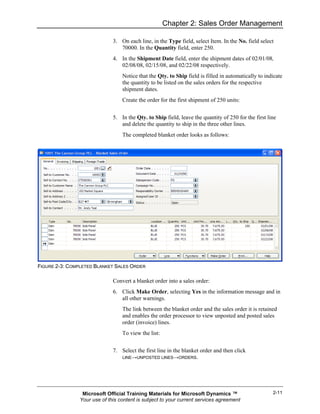 Chapter 2: Sales Order Management

                              3. On each line, in the Type field, select Item. In the No. field select
                                 70000. In the Quantity field, enter 250.
                              4. In the Shipment Date field, enter the shipment dates of 02/01/08,
                                 02/08/08, 02/15/08, and 02/22/08 respectively.
                                  Notice that the Qty. to Ship field is filled in automatically to indicate
                                  the quantity to be listed on the sales orders for the respective
                                  shipment dates.
                                  Create the order for the first shipment of 250 units:


                              5. In the Qty. to Ship field, leave the quantity of 250 for the first line
                                 and delete the quantity to ship in the three other lines.
                                  The completed blanket order looks as follows:




FIGURE 2-3: COMPLETED BLANKET SALES ORDER

                              Convert a blanket order into a sales order:
                              6. Click Make Order, selecting Yes in the information message and in
                                 all other warnings.
                                  The link between the blanket order and the sales order it is retained
                                  and enables the order processor to view unposted and posted sales
                                  order (invoice) lines.
                                  To view the list:


                              7. Select the first line in the blanket order and then click
                                 LINE→UNPOSTED LINES→ORDERS.




                 Microsoft Official Training Materials for Microsoft Dynamics ™                       2-11
                Your use of this content is subject to your current services agreement
 