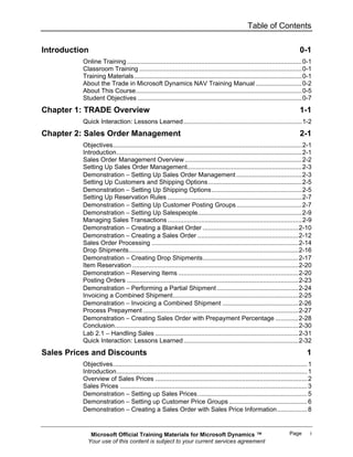 Table of Contents


Introduction                                                                                                                 0-1
          Online Training ...................................................................................................0-1
          Classroom Training ............................................................................................0-1
          Training Materials ...............................................................................................0-1
          About the Trade in Microsoft Dynamics NAV Training Manual ..........................0-2
          About This Course..............................................................................................0-5
          Student Objectives .............................................................................................0-7
Chapter 1: TRADE Overview                                                                                                    1-1
          Quick Interaction: Lessons Learned ...................................................................1-2
Chapter 2: Sales Order Management                                                                                            2-1
          Objectives...........................................................................................................2-1
          Introduction.........................................................................................................2-1
          Sales Order Management Overview ..................................................................2-2
          Setting Up Sales Order Management.................................................................2-3
          Demonstration − Setting Up Sales Order Management .....................................2-3
          Setting Up Customers and Shipping Options .....................................................2-5
          Demonstration − Setting Up Shipping Options ...................................................2-5
          Setting Up Reservation Rules ............................................................................2-7
          Demonstration − Setting Up Customer Posting Groups .....................................2-7
          Demonstration − Setting Up Salespeople...........................................................2-9
          Managing Sales Transactions ............................................................................2-9
          Demonstration − Creating a Blanket Order ......................................................2-10
          Demonstration − Creating a Sales Order .........................................................2-12
          Sales Order Processing ...................................................................................2-14
          Drop Shipments................................................................................................2-16
          Demonstration − Creating Drop Shipments......................................................2-17
          Item Reservation ..............................................................................................2-20
          Demonstration − Reserving Items ....................................................................2-20
          Posting Orders .................................................................................................2-23
          Demonstration − Performing a Partial Shipment ..............................................2-24
          Invoicing a Combined Shipment.......................................................................2-25
          Demonstration − Invoicing a Combined Shipment ...........................................2-26
          Process Prepayment ........................................................................................2-27
          Demonstration − Creating Sales Order with Prepayment Percentage .............2-28
          Conclusion........................................................................................................2-30
          Lab 2.1 − Handling Sales .................................................................................2-31
          Quick Interaction: Lessons Learned .................................................................2-32
Sales Prices and Discounts                                                                                                       1
          Objectives.............................................................................................................. 1
          Introduction............................................................................................................ 1
          Overview of Sales Prices ...................................................................................... 2
          Sales Prices .......................................................................................................... 3
          Demonstration − Setting up Sales Prices .............................................................. 5
          Demonstration − Setting up Customer Price Groups ............................................ 6
          Demonstration − Creating a Sales Order with Sales Price Information................. 8


             Microsoft Official Training Materials for Microsoft Dynamics ™                                             Page       i
            Your use of this content is subject to your current services agreement
 