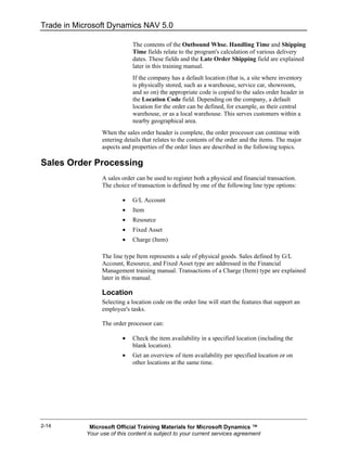 Trade in Microsoft Dynamics NAV 5.0

                              The contents of the Outbound Whse. Handling Time and Shipping
                              Time fields relate to the program's calculation of various delivery
                              dates. These fields and the Late Order Shipping field are explained
                              later in this training manual.
                              If the company has a default location (that is, a site where inventory
                              is physically stored, such as a warehouse, service car, showroom,
                              and so on) the appropriate code is copied to the sales order header in
                              the Location Code field. Depending on the company, a default
                              location for the order can be defined, for example, as their central
                              warehouse, or as a local warehouse. This serves customers within a
                              nearby geographical area.
                  When the sales order header is complete, the order processor can continue with
                  entering details that relates to the contents of the order and the items. The major
                  aspects and properties of the order lines are described in the following topics.

Sales Order Processing
                  A sales order can be used to register both a physical and financial transaction.
                  The choice of transaction is defined by one of the following line type options:

                          •   G/L Account
                          •   Item
                          •   Resource
                          •   Fixed Asset
                          •   Charge (Item)

                  The line type Item represents a sale of physical goods. Sales defined by G/L
                  Account, Resource, and Fixed Asset type are addressed in the Financial
                  Management training manual. Transactions of a Charge (Item) type are explained
                  later in this manual.

                  Location
                  Selecting a location code on the order line will start the features that support an
                  employee's tasks.

                  The order processor can:

                          •   Check the item availability in a specified location (including the
                              blank location).
                          •   Get an overview of item availability per specified location or on
                              other locations at the same time.




2-14         Microsoft Official Training Materials for Microsoft Dynamics ™
            Your use of this content is subject to your current services agreement
 