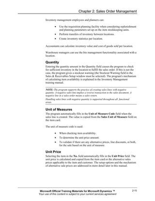 Chapter 2: Sales Order Management

      Inventory management employees and planners can:

               •   Use the requisition planning facility when considering replenishment
                   and planning parameters set up on the item stockkeeping units.
               •   Perform transfers of inventory between locations.
               •   Create inventory statistics per location.

      Accountants can calculate inventory value and cost of goods sold per location.

      Warehouse managers can use the bin management functionality associated with a
      location.

      Quantity
      Entering the quantity amount in the Quantity field causes the program to check
      for sufficient inventory in the location to fulfill the sales order. If this is not the
      case, the program gives a stockout warning (the Stockout Warning field in the
      Sales & Receivables Setup window must be selected). The program's mechanism
      of calculating item availability is explained in the Inventory Management
      training manual.

      NOTE: The program supports the practice of creating sales lines with negative
      quantity. A negative sales line implies a reverse transaction to the sales document. A
      negative line in a sales order means a sales return.
      Handling sales lines with negative quantity is supported throughout all functional
      areas.

      Unit of Measures
      The program automatically fills in the Unit of Measure Code field when the
      sales line is created. The value is copied from the Sales Unit of Measure field on
      the item card.

      The unit of measure code is used:

               •   When checking item availability.
               •   To determine the unit price amount.
               •   To validate if there are any alternative prices, line discounts, or both,
                   for the sale based on the unit of measure.

      Unit Price
      Selecting the item in the No. field automatically fills in the Unit Price field. The
      unit price is calculated and copied from the item card or the alternative sales
      prices applicable to the item and customer. The setup options and the mechanism
      of alternative sale prices are addressed in more detail later in this manual.




 Microsoft Official Training Materials for Microsoft Dynamics ™                                2-15
Your use of this content is subject to your current services agreement
 