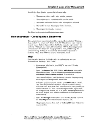 Chapter 2: Sales Order Management

               Specifically, drop shipping includes the following tasks:

                       1. The customer places a sales order with the company.
                       2. The company places a purchase order with the vendor.
                       3. The vendor delivers the ordered items directly to the customer.
                       4. The vendor invoices the company for the shipment.
                       5. The company invoices the customer.
               The following demonstration illustrates this process.

Demonstration − Creating Drop Shipments
               This demonstration is a continuation of the previous demonstration, "Creating a
               Sales Order." The current work date is 02/01/08. When Cronus' order processor
               is ready to post the first shipment from the blanket order, the representative for
               customer 10000 calls and orders 250 units of item 1984-W. The salesperson at
               Cronus notices that there is not enough quantity in stock, and knowing that
               Cronus will stop stocking it, decides to tell the vendor to ship directly to
               customer 10000. Item 1984-W is ordered from vendor 30000.

               Steps
               Enter the order details on the blanket order (according to the previous
               demonstration, "Creating a Sales Order").

                       1. Create a new sales line for item 1984-W, and enter 250 in the
                          Quantity field.
                       2. In the Purchasing Code field, click the AssistButton to open a list
                          of purchasing codes. (Use the Show Column function to make the
                          Purchasing Code and Drop Shipment fields visible.)
                           The window contains a list of purchasing codes the company sets up
                           to distinguish different purchase transactions.
                           Notice the special order code with the Special Order field selected.
                           This is the purchase transaction type companies use for handling
                           non-stock items. Non-stock items are items that are rarely ordered, or
                           items where there is a small variation compared to the regular item;
                           for example, color, stickers, and so on. (Read the appropriate topic in
                           the online Help for more information about the individual fields in
                           this window.)
                       3. In the Purchasing Codes window, select the DROP SHIP code with
                          the Drop Shipment field selected and then click OK.
                           The program places a check mark in the Drop Shipment field on the
                           sales order line.




          Microsoft Official Training Materials for Microsoft Dynamics ™                      2-17
         Your use of this content is subject to your current services agreement
 