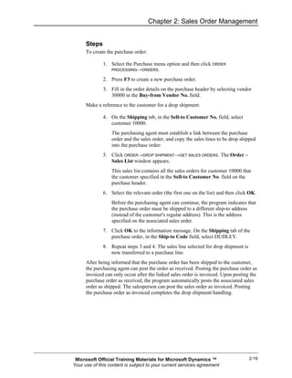 Chapter 2: Sales Order Management


      Steps
      To create the purchase order:

              1. Select the Purchase menu option and then click ORDER
                  PROCESSING→ORDERS.

              2. Press F3 to create a new purchase order.
              3. Fill in the order details on the purchase header by selecting vendor
                 30000 in the Buy-from Vendor No. field.
      Make a reference to the customer for a drop shipment:

              4. On the Shipping tab, in the Sell-to Customer No. field, select
                 customer 10000.
                  The purchasing agent must establish a link between the purchase
                  order and the sales order, and copy the sales lines to be drop shipped
                  into the purchase order:
              5. Click ORDER→DROP SHIPMENT→GET SALES ORDERS. The Order –
                 Sales List window appears.
                  This sales list contains all the sales orders for customer 10000 that
                  the customer specified in the Sell-to Customer No. field on the
                  purchase header.
              6. Select the relevant order (the first one on the list) and then click OK.
                  Before the purchasing agent can continue, the program indicates that
                  the purchase order must be shipped to a different ship-to address
                  (instead of the customer's regular address). This is the address
                  specified on the associated sales order.
              7. Click OK to the information message. On the Shipping tab of the
                 purchase order, in the Ship-to Code field, select DUDLEY.
              8. Repeat steps 3 and 4. The sales line selected for drop shipment is
                 now transferred to a purchase line.
      After being informed that the purchase order has been shipped to the customer,
      the purchasing agent can post the order as received. Posting the purchase order as
      invoiced can only occur after the linked sales order is invoiced. Upon posting the
      purchase order as received, the program automatically posts the associated sales
      order as shipped. The salesperson can post the sales order as invoiced. Posting
      the purchase order as invoiced completes the drop shipment handling.




 Microsoft Official Training Materials for Microsoft Dynamics ™                       2-19
Your use of this content is subject to your current services agreement
 