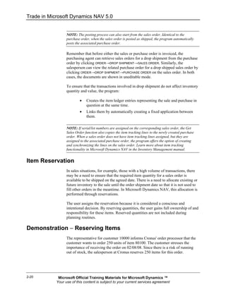 Trade in Microsoft Dynamics NAV 5.0


                  NOTE: The posting process can also start from the sales order. Identical to the
                  purchase order, when the sales order is posted as shipped, the program automatically
                  posts the associated purchase order.

                  Remember that before either the sales or purchase order is invoiced, the
                  purchasing agent can retrieve sales orders for a drop shipment from the purchase
                  order by clicking ORDER→DROP SHIPMENT→SALES ORDER. Similarly, the
                  salesperson can view the related purchase order for a drop shipped sales order by
                  clicking ORDER→DROP SHIPMENT→PURCHASE ORDER on the sales order. In both
                  cases, the documents are shown in uneditable mode.

                  To ensure that the transactions involved in drop shipment do not affect inventory
                  quantity and value, the program:

                          •    Creates the item ledger entries representing the sale and purchase in
                               question at the same time.
                          •    Links them by automatically creating a fixed application between
                               them.

                  NOTE: If serial/lot numbers are assigned on the corresponding sales order, the Get
                  Sales Order function also copies the item tracking lines to the newly created purchase
                  order. When a sales order does not have item tracking lines assigned, but they are
                  assigned to the associated purchase order, the program offers the option of creating
                  and synchronizing the lines on the sales order. Learn more about item tracking
                  functionality in Microsoft Dynamics NAV in the Inventory Management manual.


Item Reservation
                  In sales situations, for example, those with a high volume of transactions, there
                  may be a need to ensure that the required item quantity for a sales order is
                  available to be shipped on the agreed date. There is a need to allocate existing or
                  future inventory to the sale until the order shipment date so that it is not used to
                  fill other orders in the meantime. In Microsoft Dynamics NAV, this allocation is
                  performed through reservations.

                  The user assigns the reservation because it is considered a conscious and
                  intentional decision. By reserving quantities, the user gains full ownership of and
                  responsibility for these items. Reserved quantities are not included during
                  planning routines.

Demonstration − Reserving Items
                  The representative for customer 10000 informs Cronus' order processor that the
                  customer wants to order 250 units of item 80100. The customer stresses the
                  importance of receiving the order on 02/08/08. Since there is a risk of running
                  out of stock, the salesperson at Cronus reserves 250 items for this order.




2-20         Microsoft Official Training Materials for Microsoft Dynamics ™
            Your use of this content is subject to your current services agreement
 