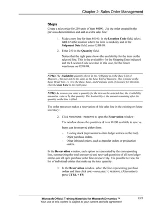 Chapter 2: Sales Order Management


      Steps
      Create a sales order for 250 units of item 80100. Use the order created in the
      previous demonstration and add an extra sales line:

               1. Make a new line for item 80100. In the Location Code field, select
                  GREEN (the location where the item is stocked), and in the
                  Shipment Date field, enter 02/08/08.
               2. Enter 250 in the Quantity field.
                   Notice that the right pane shows the availability for the item on the
                   selected line. This is the availability for the Shipping Date indicated
                   and the Location Code selected, in this case, for the Green
                   warehouse on 02/08/08.


      NOTE: The Availability quantity shown in the right pane is in the Base Unit of
      Measure. This may not be the same as the Sales Unit of Measure. This is found on the
      Sales Order line. To view the Base, Sales, and Purchase units of measure for this item,
      click the Item Card in the right pane.


      NOTE: As soon as you enter a quantity for the item on the selected line, the Availability
      amount is reduced by that quantity. The Availability is the amount remaining after the
      quantity on the line is filled.

      The order processor makes a reservation of this sales line in the existing or future
      inventory:

               2. Click FUNCTIONS→RESERVE to open the Reservation window:
                   The window shows the quantities of item 80100 available to reserve.
                   Items can be reserved either from:
                   –    Existing stock (represented as item ledger entries on the line).
                   –    Open purchase orders.
                   –    Other inbound orders, such as transfer orders or production
                        orders.

      In the Reservation window, each option is represented by the corresponding
      line, summarizing the total unreserved and reserved quantities of all item ledger
      entries and all open purchase order lines respectively. It is possible to view the
      list of individual entries that make up the total quantity:

               3. In the Reservation window, select the line representing purchase
                  orders and then click LINE→AVAILABLE TO RESERVE. (Alternatively
                  press CTRL + F5)




 Microsoft Official Training Materials for Microsoft Dynamics ™                             2-21
Your use of this content is subject to your current services agreement
 