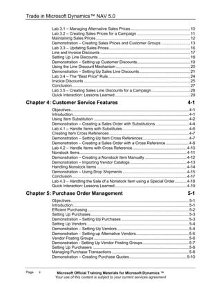 Trade in Microsoft Dynamics™ NAV 5.0

            Lab 3.1 − Managing Alternative Sales Prices...................................................... 10
            Lab 3.2 − Creating Sales Prices for a Campaign ................................................ 11
            Maintaining Sales Prices ..................................................................................... 12
            Demonstration − Creating Sales Prices and Customer Groups .......................... 13
            Lab 3.3 − Updating Sales Prices ......................................................................... 16
            Line and Invoice Discounts ................................................................................. 17
            Setting Up Line Discounts ................................................................................... 18
            Demonstration − Setting up Customer Discounts................................................ 19
            Using the Line Discount Mechanism ................................................................... 20
            Demonstration − Setting Up Sales Line Discounts.............................................. 21
            Lab 3.4 − The "Best Price" Rule .......................................................................... 24
            Invoice Discounts ................................................................................................ 25
            Conclusion........................................................................................................... 27
            Lab 3.5 − Creating Sales Line Discounts for a Campaign................................... 28
            Quick Interaction: Lessons Learned .................................................................... 29
Chapter 4: Customer Service Features                                                                                         4-1
            Objectives...........................................................................................................4-1
            Introduction.........................................................................................................4-1
            Using Item Substitution ......................................................................................4-2
            Demonstration − Creating a Sales Order with Substitutions ..............................4-4
            Lab 4.1 − Handle Items with Substitutes ............................................................4-6
            Creating Item Cross References ........................................................................4-7
            Demonstration − Setting Up Item Cross References..........................................4-7
            Demonstration − Creating a Sales Order with a Cross Reference .....................4-8
            Lab 4.2 − Handle Items with Cross Reference .................................................4-10
            Nonstock Items.................................................................................................4-11
            Demonstration − Creating a Nonstock Item Manually ......................................4-12
            Demonstration − Importing Vendor Catalogs ...................................................4-13
            Handling Nonstock Items .................................................................................4-14
            Demonstration − Using Drop Shipments ..........................................................4-15
            Conclusion........................................................................................................4-17
            Lab 4.3 − Handling the Sale of a Nonstock Item using a Special Order...........4-18
            Quick Interaction: Lessons Learned .................................................................4-19
Chapter 5: Purchase Order Management                                                                                         5-1
            Objectives...........................................................................................................5-1
            Introduction.........................................................................................................5-1
            Efficient Purchasing............................................................................................5-2
            Setting Up Purchases.........................................................................................5-3
            Demonstration − Setting Up Purchases .............................................................5-3
            Setting Up Vendors ............................................................................................5-4
            Demonstration − Setting Up Vendors .................................................................5-4
            Demonstration − Setting up Alternative Vendors................................................5-6
            Vendor Posting Groups ......................................................................................5-6
            Demonstration - Setting Up Vendor Posting Groups..........................................5-7
            Setting Up Purchasers .......................................................................................5-8
            Managing Purchase Transactions ......................................................................5-8
            Demonstration − Creating Purchase Quotes....................................................5-10


Page   ii      Microsoft Official Training Materials for Microsoft Dynamics ™
              Your use of this content is subject to your current services agreement
 