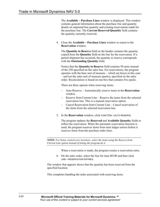 Trade in Microsoft Dynamics NAV 5.0

                               The Available – Purchase Lines window is displayed. This window
                               contains general information about the purchase line and quantity
                               details on unposted line quantity and existing reservations made for
                               the purchase line. The Current Reserved Quantity field contains
                               the quantity currently reserved.


                          4. Close the Available – Purchase Lines window to return to the
                             Reservation window.
                               The Quantity to Reserve field on the header contains the quantity
                               copied from the Quantity field on the line for the reservation. If a
                               partial shipment has occurred, the quantity to reserve corresponds
                               with the Outstanding Quantity field.
                               Notice that the Quantity to Reserve field contains 50 units instead
                               of the 250 specified on the sales line. For reservations, the program
                               operates with the base unit of measure – which are boxes in this case
                               – and not the sales unit of measure (packs), specified on the sales
                               order. Recalculation is based on one box that contains five packs.
                               There are three options when reserving items:
                               –   Auto Reserve – Automatically reserve items in the Reservation
                                   window.
                               –   Reserve from Current Line – Reserve the items from the selected
                                   reservation line. This is a manual reservation option.
                               –   Cancel Reservation from Current Line – Cancel reservation of
                                   the items from the selected reservation line.

                          5. In the Reservation window, click FUNCTION→AUTO RESERVE.
                               The program updates the Reserved and Available Quantity fields to
                               reflect the reservation. When the automatic reservation function is
                               used, the program reserves items from item ledger entries before it
                               reserves items from the purchase order lines.


                  NOTE: For better control over inventory, select the items using the Reserve from
                  Current Line option instead of letting the program do it.

                               When a reservation is made, the program creates a reservation entry.
                          6. On the sales order, select the line for item 80100 and then click
                             LINE→RESERVATION ENTRIES.

                  The window that appears shows that the quantity has been reserved from the
                  specified location.

                  This completes handling the tasks associated with reserving items.




2-22         Microsoft Official Training Materials for Microsoft Dynamics ™
            Your use of this content is subject to your current services agreement
 
