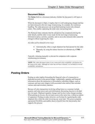 Chapter 2: Sales Order Management


               Document Status
               The Status field on a document indicates whether the document is still open or
               released.

               When the document is Open, it implies that it is still undergoing changes and has
               not been released to the next stage of processing, for example, the warehouse
               handling. The order processor can set up batch posting to post only released
               orders. This enables separating the order entry and posting tasks.

               The Released status indicates that the salesperson has completed entering the
               order details, and the order is now ready for the next stage of processing.
               Information (price, currency, quantity, and so on) in the released order cannot be
               changed without reopening the order.

               An order can be released in two ways:

                        •   Automatically, when a single shipment has been posted for the order.
                        •   Manually, by using the release function (or alternatively, CTRL +
                            F11).

               Typically, releasing manually is relevant for companies with a separate
               warehousing environment.

               NOTE: The order document status is not connected to the availability calculations for
               the item on the order. Although an order has not been released, it is included in overall
               availability calculations.



Posting Orders
               Posting an order implies forwarding the financial value of a transaction to
               dedicated accounts in the general ledger. Additionally, quantity and financial
               information about the transaction is forwarded to subsidiary ledgers, such as
               customer and item entry ledgers (with associated value entries) that calculate
               various sales and inventory statistics.

               Because all sales transactions involving selling items to a customer include
               quantity and value (price and cost) information, the posting function is divided
               into two parts: Shipment (quantity change) and invoice (value change) posting.
               When posting an invoice, the two parts occur at the same time, without an option
               of separation. Posting an order, however, can be done by registering the order
               shipment first, while the order invoicing can occur later. This gives companies
               operational flexibility and enables them to benefit from the functionality that
               supports this process.




          Microsoft Official Training Materials for Microsoft Dynamics ™                             2-23
         Your use of this content is subject to your current services agreement
 