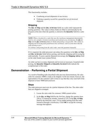 Trade in Microsoft Dynamics NAV 5.0

                  This functionality includes:

                           •   Combining several shipments in one invoice.
                           •   Undoing a quantity record for a posted but not yet invoiced
                               shipment.

                  Shipping
                  The Qty. to Ship and the Qty. to Invoice fields on a sales order represent the
                  posting quantities. The values in these fields are filled in automatically by the
                  program at the time when the quantity is entered in the Quantity field for a sales
                  line.

                  NOTE: When a location for a sales line uses the warehouse management functionality
                  (such as, for example, inventory/warehouse pick and put-away documents), the Qty. to
                  Ship and the Qty. to Invoice fields are blank and posting is not possible. This relates to
                  shipping and invoicing tasks performed in the warehouse, and it is from there that the
                  order posting occurs.
                  To continue with posting from the sales order, enter the quantities manually.

                  If it is required, the order processor can reduce the quantities in the Qty. to Ship
                  and Qty. to Invoice fields before posting, and thereby shipping and invoicing the
                  order partially. To post a partial shipment (invoicing), the Shipping Advice field
                  on the order header must contain Partial.

                  An order can have as many shipments and invoices as necessary. In partial order
                  posting, the Quantity Shipped and Quantity Invoiced fields indicate the
                  completed part of the order.

Demonstration − Performing a Partial Shipment
                  As a result of handling tasks described in the previous demonstrations, the sales
                  order for customer 10000 is ready to be shipped. At the last minute, however, the
                  representative for the customer calls Cronus to say that they only want half of the
                  shipment of item 70000 delivered now.

                  Steps
                  The order processor must now do a partial shipment of the line. The other order
                  lines are shipped as arranged.

                           1. Locate the sales order for customer 10000 created earlier.
                           2. In the Qty. to Ship field for the first line, change the quantity from
                              250 to 25 (entered by mistake, instead of 125). In the Qty. to Ship
                              field for the third line, enter 250 (to enable posting from the order
                              instead of through a warehouse). Click OK to accept the warning
                              message that appears.




2-24         Microsoft Official Training Materials for Microsoft Dynamics ™
            Your use of this content is subject to your current services agreement
 