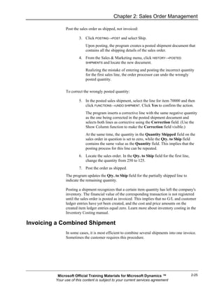 Chapter 2: Sales Order Management

               Post the sales order as shipped, not invoiced:

                       3. Click POSTING→POST and select Ship.
                           Upon posting, the program creates a posted shipment document that
                           contains all the shipping details of the sales order.
                       4. From the Sales & Marketing menu, click HISTORY→POSTED
                          SHIPMENTS and locate the new document.

                           Realizing the mistake of entering and posting the incorrect quantity
                           for the first sales line, the order processor can undo the wrongly
                           posted quantity.


               To correct the wrongly posted quantity:

                       5. In the posted sales shipment, select the line for item 70000 and then
                          click FUNCTIONS→UNDO SHIPMENT. Click Yes to confirm the action.
                           The program inserts a corrective line with the same negative quantity
                           as the one being corrected in the posted shipment document and
                           selects both lines as corrective using the Correction field. (Use the
                           Show Column function to make the Correction field visible.)
                           At the same time, the quantity in the Quantity Shipped field on the
                           sales order in question is set to zero, while the Qty. to Ship field
                           contains the same value as the Quantity field. This implies that the
                           posting process for this line can be repeated.
                       6. Locate the sales order. In the Qty. to Ship field for the first line,
                          change the quantity from 250 to 125.
                       7. Post the order as shipped.
               The program updates the Qty. to Ship field for the partially shipped line to
               indicate the remaining quantity.

               Posting a shipment recognizes that a certain item quantity has left the company's
               inventory. The financial value of the corresponding transaction is not registered
               until the sales order is posted as invoiced. This implies that no G/L and customer
               ledger entries have yet been created, and the cost and price amounts on the
               created item ledger entries equal zero. Learn more about inventory costing in the
               Inventory Costing manual.

Invoicing a Combined Shipment
               In some cases, it is most efficient to combine several shipments into one invoice.
               Sometimes the customer requires this procedure.




          Microsoft Official Training Materials for Microsoft Dynamics ™                          2-25
         Your use of this content is subject to your current services agreement
 
