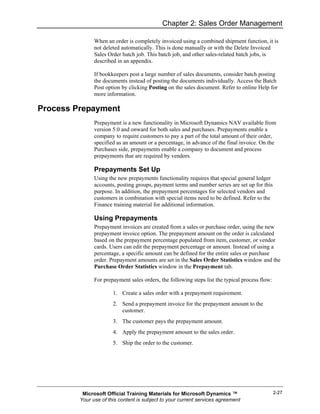 Chapter 2: Sales Order Management

               When an order is completely invoiced using a combined shipment function, it is
               not deleted automatically. This is done manually or with the Delete Invoiced
               Sales Order batch job. This batch job, and other sales-related batch jobs, is
               described in an appendix.

               If bookkeepers post a large number of sales documents, consider batch posting
               the documents instead of posting the documents individually. Access the Batch
               Post option by clicking Posting on the sales document. Refer to online Help for
               more information.

Process Prepayment
               Prepayment is a new functionality in Microsoft Dynamics NAV available from
               version 5.0 and onward for both sales and purchases. Prepayments enable a
               company to require customers to pay a part of the total amount of their order,
               specified as an amount or a percentage, in advance of the final invoice. On the
               Purchases side, prepayments enable a company to document and process
               prepayments that are required by vendors.

               Prepayments Set Up
               Using the new prepayments functionality requires that special general ledger
               accounts, posting groups, payment terms and number series are set up for this
               purpose. In addition, the prepayment percentages for selected vendors and
               customers in combination with special items need to be defined. Refer to the
               Finance training material for additional information.

               Using Prepayments
               Prepayment invoices are created from a sales or purchase order, using the new
               prepayment invoice option. The prepayment amount on the order is calculated
               based on the prepayment percentage populated from item, customer, or vendor
               cards. Users can edit the prepayment percentage or amount. Instead of using a
               percentage, a specific amount can be defined for the entire sales or purchase
               order. Prepayment amounts are set in the Sales Order Statistics window and the
               Purchase Order Statistics window in the Prepayment tab.

               For prepayment sales orders, the following steps list the typical process flow:

                       1. Create a sales order with a prepayment requirement.
                       2. Send a prepayment invoice for the prepayment amount to the
                          customer.
                       3. The customer pays the prepayment amount.
                       4. Apply the prepayment amount to the sales order.
                       5. Ship the order to the customer.




          Microsoft Official Training Materials for Microsoft Dynamics ™                         2-27
         Your use of this content is subject to your current services agreement
 