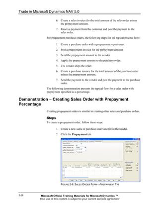 Trade in Microsoft Dynamics NAV 5.0

                          6. Create a sales invoice for the total amount of the sales order minus
                             the prepayment amount.
                          7. Receive payment from the customer and post the payment to the
                             sales order.
                  For prepayment purchase orders, the following steps list the typical process flow:

                          1. Create a purchase order with a prepayment requirement.
                          2. Post a prepayment invoice for the prepayment amount.
                          3. Send the prepayment amount to the vendor.
                          4. Apply the prepayment amount to the purchase order.
                          5. The vendor ships the order.
                          6. Create a purchase invoice for the total amount of the purchase order
                             minus the prepayment amount.
                          7. Send the payment to the vendor and post the payment to the purchase
                             order.
                  The following demonstration presents the typical flow for a sales order with
                  prepayment specified as a percentage.

Demonstration − Creating Sales Order with Prepayment
Percentage
                  Creating prepayment orders is similar to creating other sales and purchase orders.

                  Steps
                  To create a prepayment order, follow these steps:

                          1. Create a new sales or purchase order and fill in the header.
                          2. Click the Prepayment tab.




                              FIGURE 2-6: SALES ORDER FORM→PREPAYMENT TAB



2-28         Microsoft Official Training Materials for Microsoft Dynamics ™
            Your use of this content is subject to your current services agreement
 