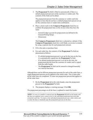 Chapter 2: Sales Order Management

               3. The Prepayment % field is filled in automatically if there is a
                  default prepayment percent on the customer or vendor card. The
                  contents of this field can be edited.
                   The prepayment percent from the customer or vendor card only
                   applies to lines that do not have a default prepayment percent set up
                   for the customer-item or vendor-item combination.
               4. Place a check mark in the Compress Prepayment check box to
                  combine the prepayment lines on the invoice when they have the
                  same:
                   –    General Ledger account for prepayments (as defined in the
                        General Posting Setup)
                   –    Dimensions

                   The Compress Prepayment check box is selected as a default. If the
                   Compress Prepayment check box is left blank, an invoice is created
                   by using a separate line for each prepayment amount.
               5. Fill in the sales or purchase lines.
               6. For each order line, the contents of the Prepayment % field are
                  determined as follows:
                   –    If a default prepayment percent is set up for the item on the line,
                        it is automatically copied into the Prepayment % field.
                   –    If no default prepayment percent is set up for the item, the
                        prepayment percent from the customer or vendor card is copied
                        from the order header.
                   –    The Prepayment % field can be entered or changed manually
                        on a line-by-line basis.

      Although there can be different prepayment percents for each of the order lines, a
      single prepayment percent can be applied to the whole order. This is done after
      all the order lines are completed. To enter one prepayment percent that applies to
      all the order lines:

               7. On the Prepayment tab in the order header, enter the prepayment
                  percent in the Prepayment % field.
               8. The program displays a warning message. Click OK.
      The prepayment percentage on all the lines is updated to match the header.

      NOTE: As soon as a number is entered into the Prepayment % field on the header and
      the lines are updated, users cannot revert to the individual prepayment percents that
      existed for each line. To return to the individual prepayment percents, either delete and
      re-enter the lines or manually type the prepayment percent on the lines.




 Microsoft Official Training Materials for Microsoft Dynamics ™                             2-29
Your use of this content is subject to your current services agreement
 