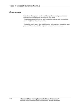 Trade in Microsoft Dynamics NAV 5.0


Conclusion
                  Sales Order Management involves all the steps from creating a quotation or
                  blanket order to shipping and invoicing the sales order.
                  The accurate management of the sales transaction flow can help companies to
                  ensure a high level of customer service.

                  The section titled "Sales Prices and Discounts" will detail how to establish sales
                  prices and discounts, and other important aspects of customer service.




2-30         Microsoft Official Training Materials for Microsoft Dynamics ™
            Your use of this content is subject to your current services agreement
 