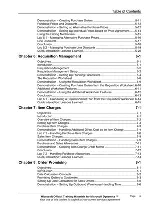 Table of Contents

          Demonstration − Creating Purchase Orders ....................................................5-11
          Purchase Prices and Discounts .......................................................................5-12
          Demonstration − Setting up Alternative Purchase Prices.................................5-12
          Demonstration − Setting Up Individual Prices based on Price Agreement.......5-14
          Using the Pricing Mechanism ...........................................................................5-15
          Lab 5.1 − Managing Alternative Purchase Prices.............................................5-16
          Line Discounts ..................................................................................................5-17
          Conclusion........................................................................................................5-18
          Lab 5.2 – Managing Purchase Line Discounts .................................................5-19
          Quick Interaction: Lessons Learned .................................................................5-20
Chapter 6: Requisition Management                                                                                           6-1
          Objectives...........................................................................................................6-1
          Introduction.........................................................................................................6-1
          Requisition Management....................................................................................6-2
          Requisition Management Setup .........................................................................6-2
          Demonstration − Setting Up Planning Parameters.............................................6-4
          The Requisition Worksheet ................................................................................6-8
          Demonstration − Using the Requisition Worksheet ............................................6-9
          Demonstration − Creating Purchase Orders from the Requisition Worksheet .6-10
          Additional Worksheet Features ........................................................................6-11
          Demonstration − Using the Additional Worksheet Features.............................6-12
          Conclusion........................................................................................................6-13
          Lab 6.1 − Calculating a Replenishment Plan from the Requisition Worksheet 6-14
          Quick Interaction: Lessons Learned .................................................................6-15
Chapter 7: Item Charges                                                                                                     7-1
          Objectives...........................................................................................................7-1
          Introduction.........................................................................................................7-1
          Overview of Item Charges ..................................................................................7-2
          Setting Up Item Charges ....................................................................................7-3
          Purchase Item Charges......................................................................................7-3
          Demonstration − Handling Additional Direct Cost as an Item Charge................7-4
          Lab 7.1 − Handling Purchase Item Charges.......................................................7-8
          Sales Item Charges ............................................................................................7-9
          Demonstration − Handling Sales Item Charges .................................................7-9
          Purchase and Sales Allowances ......................................................................7-11
          Demonstration − Creating Item Charge Credit Memo ......................................7-11
          Conclusion........................................................................................................7-12
          Lab 7.2 − Handling Purchase Allowances ........................................................7-13
          Quick Interaction: Lessons Learned .................................................................7-14
Chapter 8: Order Promising                                                                                                  8-1
          Objectives:..........................................................................................................8-1
          Introduction.........................................................................................................8-1
          Date Calculation Concepts .................................................................................8-2
          Promising Orders to Customers .........................................................................8-3
          Setting Up Date Calculation for Sales Orders ....................................................8-6
          Demonstration − Setting Up Outbound Warehouse Handling Time ...................8-6



             Microsoft Official Training Materials for Microsoft Dynamics ™                                          Page       iii
            Your use of this content is subject to your current services agreement
 