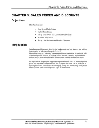 Chapter 3: Sales Prices and Discounts


CHAPTER 3: SALES PRICES AND DISCOUNTS
Objectives
                The objectives are:

                        •   Overview of Sales Prices
                        •   Define Sales Prices
                        •   Set up Sales Prices and Customer Price Groups
                        •   Maintain Sales Prices
                        •   Set up Line Discounts and Invoice Discounts

Introduction
                Sales Prices and Discounts describe the background and key features and pricing
                functionality of Microsoft Dynamics™NAV.
                The right pricing of a company’s services and items is a crucial factor in the sales
                order management process. It directly affects how the company it placed in the
                marked place, the relationship with the customers, and the bottom line result.

                To explain how the program supports companies in their tasks of managing sales
                prices and discounts, demonstrations and examples are used. For an overview of
                typical procedures associated with setting up, using, and maintaining sales prices
                and discounts, refer to the respective topic in online Help.




           Microsoft Official Training Materials for Microsoft Dynamics ™                        3-1
          Your use of this content is subject to your current services agreement
 