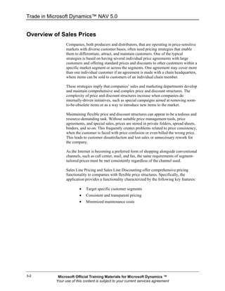 Trade in Microsoft Dynamics™ NAV 5.0


Overview of Sales Prices
                 Companies, both producers and distributors, that are operating in price-sensitive
                 markets with diverse customer bases, often need pricing strategies that enable
                 them to differentiate, attract, and maintain customers. One of the typical
                 strategies is based on having several individual price agreements with large
                 customers and offering standard prices and discounts to other customers within a
                 specific market segment or across the segments. One agreement may cover more
                 than one individual customer if an agreement is made with a chain headquarters,
                 where items can be sold to customers of an individual chain member.

                 These strategies imply that companies’ sales and marketing departments develop
                 and maintain comprehensive and complex price and discount structures. The
                 complexity of price and discount structures increase when companies do
                 internally-driven initiatives, such as special campaigns aimed at removing soon-
                 to-be-obsolete items or as a way to introduce new items to the market.

                 Maintaining flexible price and discount structures can appear to be a tedious and
                 resource-demanding task. Without suitable price management tools, price
                 agreements, and special sales, prices are stored in private folders, spread sheets,
                 binders, and so on. This frequently creates problems related to price consistency,
                 when the customer is faced with price confusion or even billed the wrong price.
                 This leads to customer dissatisfaction and lost sales or unnecessary rework for
                 the company.

                 As the Internet is becoming a preferred form of shopping alongside conventional
                 channels, such as call center, mail, and fax, the same requirements of segment-
                 tailored prices must be met consistently regardless of the channel used.

                 Sales Line Pricing and Sales Line Discounting offer comprehensive pricing
                 functionality to companies with flexible price structures. Specifically, the
                 application provides a functionality characterized by the following key features:

                         •   Target specific customer segments
                         •   Consistent and transparent pricing
                         •   Minimized maintenance costs




3-2         Microsoft Official Training Materials for Microsoft Dynamics ™
           Your use of this content is subject to your current services agreement
 
