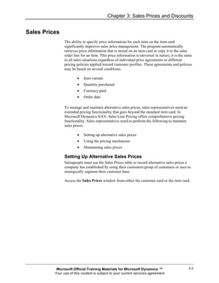 Chapter 3: Sales Prices and Discounts


Sales Prices
                The ability to specify price information for each item on the item card
                significantly improves sales price management. The program automatically
                retrieves price information that is stored on an item card to copy it to the sales
                order line for an item. This price information is universal in nature; it is the same
                in all sales situations regardless of individual price agreements or different
                pricing policies applied toward customer profiles. These agreements and policies
                may be based on several conditions:

                        •   Item variant
                        •   Quantity purchased
                        •   Currency paid
                        •   Order date

                To manage and maintain alternative sales prices, sales representatives need an
                extended pricing functionality that goes beyond the standard item card. In
                Microsoft Dynamics NAV, Sales Line Pricing offers comprehensive pricing
                functionality. Sales representatives need to perform the following to maintain
                sales prices:

                        •   Setting up alternative sales prices
                        •   Using the pricing mechanism
                        •   Maintaining sales prices

                Setting Up Alternative Sales Prices
                Salespeople must use the Sales Prices table to record alternative sales prices a
                company has established by using their customers/group of customers or uses to
                strategically segment their customer base.

                Access the Sales Prices window from either the customer card or the item card.




           Microsoft Official Training Materials for Microsoft Dynamics ™                         3-3
          Your use of this content is subject to your current services agreement
 