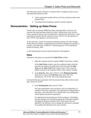 Chapter 3: Sales Prices and Discounts

                The following scenario illustrates a situation where a company needs to set up
                individual prices based on both:

                        •   A price agreement reached with one of its key customers about some
                            selected items
                        •   A pricing decision targeting a specific customer segment

Demonstration − Setting up Sales Prices
                Cronus' sales to customer 40000 have been increasing lately. Until now, the
                customer has made purchases based on Cronus’ ordinary price rates, but now
                want to purchase items at more favorable prices. Based on the agreement, a sales
                representative decides that the customer can save 50 LCY for any purchase of
                item 1976-W if the quantity is at least ten units.

                At the same time, as part of a long-term marketing strategy, the sales manager
                decides that the company’s high performing wholesale customers are granted, as
                a group, a favorable price of 800 LCY when buying item 1972-W during the
                month of February, 2001.

                A sales representative must set up these decisions in the program.

                Steps
                Alternative sales prices are entered in the Sales Prices window.

                        1. Open the customer card for customer 40000. Click SALES→PRICES.
                            In the Sales Prices window, enter the conditions under which the
                            customer can obtain a favorable price rate (notice that the Sales
                            Type and the Sales Code fields contain values. This is done by
                            default as based on the respective filters in the window’s header).
                        2. In the Item No. field, select 1976-W, in the Minimum Quantity
                           field enter 10, and in the Unit Price field, enter 206.10 (or
                           alternatively, 256.10-50). This is the reduced unit price.
                Assume that the price agreement with this customer takes effect on the current
                date, which is 01/25/08.

                        3. In the Starting Date field, enter 01/25/08.
                            The sales representative may not need to enter an ending date as a
                            condition in the price agreement. If an agreement is renegotiated at a
                            later date, a new sales price line is entered with a new starting date,
                            which replaces the previous agreement.
                            To implement the pricing decision for the company’s wholesalers,
                            the sales manager must consider grouping the wholesalers together
                            and applying the price reduction to the whole group. Such an
                            approach is an efficient a way to manage the sales prices compared
                            to recording individual prices for each customer.



           Microsoft Official Training Materials for Microsoft Dynamics ™                         3-5
          Your use of this content is subject to your current services agreement
 