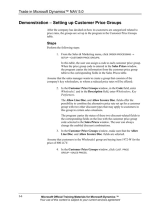 Trade in Microsoft Dynamics™ NAV 5.0


Demonstration − Setting up Customer Price Groups
                 After the company has decided on how its customers are categorized related to
                 price rates, the groups are set up in the program in the Customer Price Groups
                 table.

                 Steps
                 Perform the following steps:

                         1. From the Sales & Marketing menu, click ORDER PROCESSING →
                            SETUP→CUSTOMER PRICE GROUPS.

                             In this table, the user can assign a code to each customer price group.
                             When the price group code is entered in the Sales Prices window,
                             the program copies the information from the customer price group
                             table to the corresponding fields in the Sales Prices table.
                 Assume that the sales manager wants to create a group that consists of the
                 company's key wholesalers, to whom a reduced price rates will be offered:

                         2. In the Customer Price Groups window, in the Code field, enter
                            Wholesale1, and in the Description field, enter Wholesalers, Key
                            Performers.
                             The Allow Line Disc. and Allow Invoice Disc. fields offer the
                             possibility to combine the alternative price rate set up for a customer
                             group with two other discount types that may apply to customers in
                             this group in certain sales situations.
                             The program copies the status of these two discount-related fields to
                             the corresponding fields on the line with the customer price group
                             code selected in the Sales Prices window. The user can always
                             change the enabled discount combinations.
                         3. In the Customer Price Groups window, make sure that the Allow
                            Line Disc. and Allow Invoice Disc. fields are selected.
                 Assume that customers in the Wholesale1 group are buying item 1972-W for the
                 price of 800 LCY:

                         4. In the Customer Price Groups window, click CUST. PRICE
                             GROUP→SALES PRICES.




3-6         Microsoft Official Training Materials for Microsoft Dynamics ™
           Your use of this content is subject to your current services agreement
 