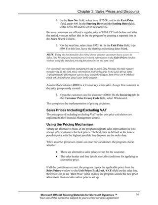 Chapter 3: Sales Prices and Discounts

               5. In the Item No. field, select item 1972-W, and in the Unit Price
                  field, enter 800. In the Starting Date and the Ending Date fields,
                  enter 02/01/08 and 02/28/08 respectively.
      Because customers are offered a regular price of 850 LCY both before and after
      the period, you can reflect that in the the program by creating a separate line in
      the Sales Prices window.

               6. On the next line, select item 1972-W. In the Unit Price field, type
                  850. For this line, leave the starting and ending dates blank.

      NOTE: Using the functionality described above assumes customers have access to
      Sales Line Pricing and maintain price-related information in the Sales Prices window
      without using the standard pricing functionality on the item card.


      For customers moving from standard pricing to Sales Line Pricing, this may require
      transferring all the item price information from item cards to the sales prices table.
      Transferring the information can be done using the Suggest Item Price on Worksheet
      batch job, described in detail later in the chapter.

      Assume that customer 40000 is a Cronus key wholesaler. Assign this customer to
      the price group newly created:

               7. Open the customer card for customer 40000. On the Invoicing tab, in
                  the Customer Price Group Code field, select Wholesale1.
      This completes the implementation of pricing decisions.

      Sales Prices Including/Excluding VAT
      The principles of including/excluding VAT in the unit price calculation are
      explained in the Financial Management course.

      Using the Pricing Mechanism
      Setting up alternative prices in the program supports sales representatives who
      always offer customers the best prices. The best price is defined as the lowest
      possible price with the highest possible line discount on the order date.

      When an order processor creates an order for a customer, the program checks
      whether:

               •   There are alternative sales prices set up for the customer.
               •   The sales header and line details meet the conditions for applying an
                   alternative price.

      If all the conditions are met, the program copies the applicable price from the
      Sales Prices window to the Unit Price (Excl./Incl. VAT) field on the sales line.
      Refer to Help in the "Best Price" topic on how the program selects the best price
      when more than one alternative price is set up.




 Microsoft Official Training Materials for Microsoft Dynamics ™                                3-7
Your use of this content is subject to your current services agreement
 