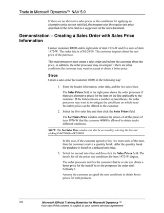 Trade in Microsoft Dynamics™ NAV 5.0

                 If there are no alternative sales prices or the conditions for applying an
                 alternative price are not satisfied, the program uses the regular unit price
                 specified on the item card as a suggestion on the sales document.

Demonstration − Creating a Sales Order with Sales Price
Information
                 Cronus' customer 40000 orders eight units of item 1976-W and five units of item
                 1972-W. The order date is of 01/28/08. The customer inquires about the unit
                 price of the purchase.

                 The order processor must create a sales order and inform the customer about the
                 price. In addition, the order processor may investigate if there are other
                 conditions the customer may want to accept to obtain a better price.

                 Steps
                 Create a sales order for customer 40000 in the following way:

                         1. Enter the header information, order date, and the two sales lines.
                             The Sales Prices field in the right pane shows the order processor if
                             there are alternative prices for the item on the line applicable to the
                             customer. If the field contains a number in parentheses, the order
                             processor may want to investigate the conditions on which more
                             favorable prices can be offered to the customer.
                         2. Select the first sales line and then click the Sales Prices field.
                             The Get Sales Price window contains the details of all the prices of
                             item 1976-W that the customer 40000 is allowed to obtain under
                             different conditions.

                 NOTE: The Get Sales Price window can also be accessed by selecting the line and
                 clicking FUNCTIONS→GET PRICE.

                             In this case, if the customer agreed to buy two more units of the item,
                             then the customer receive a quantity break. After the quantity break
                             the purchase is based on a reduced unit price.
                         3. Select the second sales line and then click the Sales Prices field. The
                            details for all the prices and conditions for item 1972-W display.
                             The order processor notifies the customer that he or she can obtain a
                             better price for the item if he or she postpones the order until
                             February 1.
                             Assume the customer accepted the new conditions to obtain better
                             prices for both products.




3-8         Microsoft Official Training Materials for Microsoft Dynamics ™
           Your use of this content is subject to your current services agreement
 