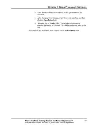 Chapter 3: Sales Prices and Discounts

              4. Enter the sales order details as based on the agreement with the
                 customer.
              5. After changing the order date, select the second sales line, and then
                 click the Sales Prices field.
              6. Select the line in the Get Sales Price window that shows the
                 discount for buying in February. Click OK to update the price on the
                 line.
      You can view the discounted price for each line in the Unit Price field.




 Microsoft Official Training Materials for Microsoft Dynamics ™                      3-9
Your use of this content is subject to your current services agreement
 