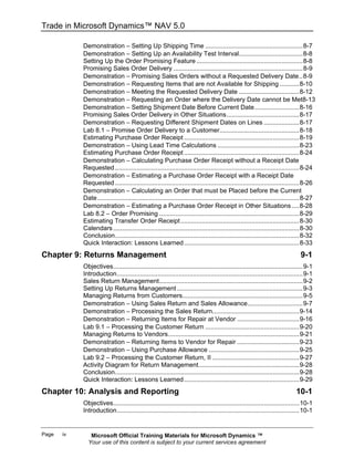Trade in Microsoft Dynamics™ NAV 5.0

            Demonstration − Setting Up Shipping Time .......................................................8-7
            Demonstration − Setting Up an Availability Test Interval....................................8-8
            Setting Up the Order Promising Feature ............................................................8-8
            Promising Sales Order Delivery .........................................................................8-9
            Demonstration − Promising Sales Orders without a Requested Delivery Date..8-9
            Demonstration − Requesting Items that are not Available for Shipping ...........8-10
            Demonstration − Meeting the Requested Delivery Date ..................................8-12
            Demonstration − Requesting an Order where the Delivery Date cannot be Met8-13
            Demonstration − Setting Shipment Date Before Current Date .........................8-16
            Promising Sales Order Delivery in Other Situations.........................................8-17
            Demonstration − Requesting Different Shipment Dates on Lines ....................8-17
            Lab 8.1 − Promise Order Delivery to a Customer.............................................8-18
            Estimating Purchase Order Receipt .................................................................8-19
            Demonstration − Using Lead Time Calculations ..............................................8-23
            Estimating Purchase Order Receipt .................................................................8-24
            Demonstration − Calculating Purchase Order Receipt without a Receipt Date
            Requested ........................................................................................................8-24
            Demonstration − Estimating a Purchase Order Receipt with a Receipt Date
            Requested ........................................................................................................8-26
            Demonstration − Calculating an Order that must be Placed before the Current
            Date..................................................................................................................8-27
            Demonstration − Estimating a Purchase Order Receipt in Other Situations ....8-28
            Lab 8.2 − Order Promising ...............................................................................8-29
            Estimating Transfer Order Receipt ...................................................................8-30
            Calendars .........................................................................................................8-30
            Conclusion........................................................................................................8-32
            Quick Interaction: Lessons Learned .................................................................8-33
Chapter 9: Returns Management                                                                                                 9-1
            Objectives...........................................................................................................9-1
            Introduction.........................................................................................................9-1
            Sales Return Management.................................................................................9-2
            Setting Up Returns Management .......................................................................9-3
            Managing Returns from Customers....................................................................9-5
            Demonstration − Using Sales Return and Sales Allowance...............................9-7
            Demonstration − Processing the Sales Return.................................................9-14
            Demonstration − Returning Items for Repair at Vendor ...................................9-16
            Lab 9.1 − Processing the Customer Return .....................................................9-20
            Managing Returns to Vendors..........................................................................9-21
            Demonstration − Returning Items to Vendor for Repair ...................................9-23
            Demonstration − Using Purchase Allowance ...................................................9-25
            Lab 9.2 − Processing the Customer Return, II .................................................9-27
            Activity Diagram for Return Management.........................................................9-28
            Conclusion........................................................................................................9-28
            Quick Interaction: Lessons Learned .................................................................9-29
Chapter 10: Analysis and Reporting                                                                                         10-1
            Objectives.........................................................................................................10-1
            Introduction.......................................................................................................10-1


Page   iv      Microsoft Official Training Materials for Microsoft Dynamics ™
              Your use of this content is subject to your current services agreement
 