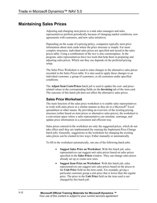 Trade in Microsoft Dynamics™ NAV 5.0


Maintaining Sales Prices
                 Adjusting and changing item prices is a task sales managers and sales
                 representatives perform periodically because of changing market conditions, new
                 agreements with customers, and new sales initiatives.

                 Depending on the scope of a pricing policy, companies typically store price
                 information about item cards where the price structure is simple. For more
                 complex structures, individual sales prices are specified and stored in the sales
                 prices table. Using a combination of the two is also commonplace. In the
                 program, sales representatives have two tools that help them in preparing and
                 adjusting sales prices. Which one they use depends on the preferred pricing
                 setup.

                 The Sales Price Worksheet is used to enter changes to the alternative sales prices
                 recorded in the Sales Prices table. It is also used to apply those changes to an
                 individual customer, a group of customers, or all customers under specified
                 conditions.

                 The Adjust Item Costs/Prices batch job is used to update the cost- and price-
                 related values in the corresponding fields on the Invoicing tab of the item card.
                 The outcome of this batch job does not affect the alternative sales prices.

                 Sales Price Worksheet
                 The main function of the sales price worksheet is to enable sales representatives
                 to work with sales prices in a similar manner as they do in a Microsoft® Excel
                 spreadsheet or other means. By providing an overview of the existing pricing
                 structure (either based on item prices or alternative sales prices), the worksheet is
                 a convenient space where a sales representative can simulate, rearrange, and
                 update price information in a consistent and efficient way.

                 Sales prices entered in the worksheet are only the suggested prices, which do not
                 take effect until they are implemented (by running the Implement Price Change
                 batch job). Generally, suggestions in the worksheet for changing the existing
                 sales prices can be created in two ways: Either manually or automatically.

                 To fill in the worksheet automatically, run one of the following batch jobs:

                         •   Suggest Sales Price on Worksheet. With this batch job, sales
                             representatives can suggest unit sales prices based on sales prices
                             specified in the Sales Prices window. They can change sales prices
                             already set up or create new ones.
                         •   Suggest Item Price on Worksheet. With this batch job, sales
                             representatives can suggest unit sales prices based on the prices in
                             the Unit Price field on the item cards. For example, giving a
                             particular customer group a unit price that is lower than the regular
                             price. The price in the Unit Price field on the item card is not
                             changed by this batch job.



3-12        Microsoft Official Training Materials for Microsoft Dynamics ™
           Your use of this content is subject to your current services agreement
 