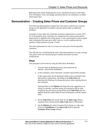 Chapter 3: Sales Prices and Discounts

               Both batch jobs end by displaying the newly calculated unit prices in the Sales
               Price Worksheet. Users can change unit prices that are not satisfactory or delete
               unnecessary lines.

Demonstration − Creating Sales Prices and Customer Groups
               The following demonstration explains how sales prices valid for one customer
               group are also applicable for another customer group under an additional
               condition.

               Currently, Cronus offers key wholesale customers reduced prices on item 1972-
               W. In the program, these customers are categorized into a price group and the
               reduced price is applied to the whole group. A sales representative wants to grant
               other wholesalers the same price offer, however, on the condition that the
               quantity of their purchase exceeds 15 units.

               The sales representative's task is to create new sales prices for the specified
               customers.

               The efficient way of performing the task in this demonstration is to copy existing
               sales prices from one customer group to another and make necessary
               modifications.

               Steps
               This procedure can be done by using the Sales Price Worksheet.

                       1. From the Sales & Marketing menu, click INVENTORY &
                           PRICING→SALES PRICE WORKSHEET.

                       2. In the worksheet, click FUNCTIONS→SUGGEST SALES PRICE ON WKSH.
                           In the request form for the batch job, define what is included in the
                           batch job by setting filters. By filling in the Sales Price tab,
                           determine the filtering of existing sales prices when copying them to
                           the worksheet.

                           Entering filters on the Options tab determines the suggestion as to
                           whom (a customer, customer group, all customers) and on what
                           conditions the sales prices (as specified on the Sales Price tab) are
                           applied. Read the online Help for more information with the request
                           form.


                       3. On the Sales Price tab, set the filter for the Sales Type field to
                          Customer Price Group and the Sales Code filter to Wholesale1.
                       4. On the Options tab, select Customer Price Group as a sales type.
                          Click the AssistButton in the Sales Code field to open the
                          Customer Price Group window.




          Microsoft Official Training Materials for Microsoft Dynamics ™                         3-13
         Your use of this content is subject to your current services agreement
 