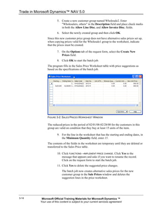 Trade in Microsoft Dynamics™ NAV 5.0

                         5. Create a new customer group named Wholesale2. Enter
                            "Wholesalers, others" in the Description field and place check marks
                            in both the Allow Line Disc. and Allow Invoice Disc. fields.
                         6. Select the newly created group and then click OK.
                 Since this new customer price group does not have alternative sales prices set up,
                 when copying prices valid for the Wholesale1 group to the worksheet, indicate
                 that the prices must be created.

                         7. On the Options tab of the request form, select the Create New
                            Prices field.
                         8. Click OK to start the batch job.
                 The program fills in the Sales Price Worksheet table with price suggestions as
                 based on the specifications of the batch job.




                 FIGURE 3-2: SALES PRICES WORKSHEET WINDOW

                 The reduced prices in the period of 02/01/08-02/28/08 for the customers in this
                 group are valid on condition that they buy at least 15 units of the item.

                         9. For the line in the worksheet that has the starting and ending dates, in
                            the Minimum Quantity field, enter 15.
                 The contents of the fields in the worksheet are temporary until they are deleted or
                 transferred to the Sales Price table.

                         10. Click FUNCTIONS→IMPLEMENT PRICE CHANGE. Click Yes to the
                             message that appears and asks if you want to rename the record.
                             Click on the request form to start the batch job.
                         11. Click Yes to delete the suggested price changes.
                             The batch job now creates alternative sales prices for the new
                             customer group in the Sale Prices window and deletes the
                             suggestion lines in the price worksheet.




3-14        Microsoft Official Training Materials for Microsoft Dynamics ™
           Your use of this content is subject to your current services agreement
 
