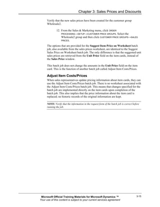 Chapter 3: Sales Prices and Discounts

      Verify that the new sales prices have been created for the customer group
      Wholesale2.

              12. From the Sales & Marketing menu, click ORDER
                  PROCESSING→SETUP→CUSTOMER PRICE GROUPS. Select the
                  Wholesale2 group and then click CUSTOMER PRICE GROUPS→SALES
                  PRICES.

      The options that are provided for the Suggest Item Price on Worksheet batch
      job, also available from the sales prices worksheet, are identical to the Suggest
      Sales Price on Worksheet batch job. The only difference is that the suggested unit
      sales prices are retrieved from the Unit Price field on the item cards, instead of
      the Sales Price window.

      This batch job does not change the amounts in the Unit Price field on the item
      card. This is the function of another batch job called Adjust Item Costs/Prices.

      Adjust Item Costs/Prices
      When sales representatives update pricing information about item cards, they can
      use the Adjust Item Costs/Prices batch job. There is no worksheet associated with
      the Adjust Item Costs/Prices batch job. This means that changes specified for the
      batch job are implemented directly on the item cards upon completion of the
      batch job. This also implies that the price information about the item card is
      replaced; no historic records of the original information are kept.

      NOTE: Verify that the information in the request form of the batch job is correct before
      running the job.




 Microsoft Official Training Materials for Microsoft Dynamics ™                            3-15
Your use of this content is subject to your current services agreement
 