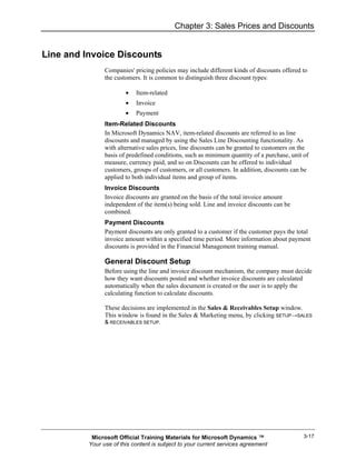 Chapter 3: Sales Prices and Discounts


Line and Invoice Discounts
                Companies' pricing policies may include different kinds of discounts offered to
                the customers. It is common to distinguish three discount types:

                        •   Item-related
                        •   Invoice
                        •   Payment
                Item-Related Discounts
                In Microsoft Dynamics NAV, item-related discounts are referred to as line
                discounts and managed by using the Sales Line Discounting functionality. As
                with alternative sales prices, line discounts can be granted to customers on the
                basis of predefined conditions, such as minimum quantity of a purchase, unit of
                measure, currency paid, and so on Discounts can be offered to individual
                customers, groups of customers, or all customers. In addition, discounts can be
                applied to both individual items and group of items.
                Invoice Discounts
                Invoice discounts are granted on the basis of the total invoice amount
                independent of the item(s) being sold. Line and invoice discounts can be
                combined.
                Payment Discounts
                Payment discounts are only granted to a customer if the customer pays the total
                invoice amount within a specified time period. More information about payment
                discounts is provided in the Financial Management training manual.

                General Discount Setup
                Before using the line and invoice discount mechanism, the company must decide
                how they want discounts posted and whether invoice discounts are calculated
                automatically when the sales document is created or the user is to apply the
                calculating function to calculate discounts.

                These decisions are implemented in the Sales & Receivables Setup window.
                This window is found in the Sales & Marketing menu, by clicking SETUP→SALES
                & RECEIVABLES SETUP.




           Microsoft Official Training Materials for Microsoft Dynamics ™                     3-17
          Your use of this content is subject to your current services agreement
 