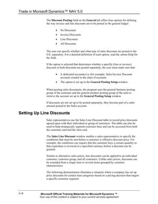 Trade in Microsoft Dynamics™ NAV 5.0

                 The Discount Posting field on the General tab offers four options for defining
                 the way invoice and line discounts are to be posted to the general ledger:

                         •   No Discounts
                         •   Invoice Discounts
                         •   Line Discounts
                         •   All Discounts

                 The user can specify whether and what type of sales discounts are posted to the
                 G/L separately. For a detailed definition of each option, read the online Help for
                 the field.

                 If the option is selected that determines whether a specific (line or invoice)
                 discount or both discounts are posted separately, the user must make sure that:

                         •   A dedicated account(s) is (for example, Sales Invoice Discount
                             account) created in the chart of accounts.
                         •   The option is set up in the General Posting Setup window.

                 When posting sales documents, the program uses the general business posting
                 group of the customer and the general product posting group of the item to
                 retrieve the account set up in the General Posting Setup window.

                 If discounts are not set up to be posted separately, they become part of a sales
                 amount posted to the Sales account.

Setting Up Line Discounts
                 Sales representatives use the Sales Line Discount table to record price discounts
                 agreed upon with their individual or group of customers. The table can also be
                 used to help strategically segment customer base and can be accessed from both
                 the customer card and the item card.

                 The Sales Line Discount window enables a sales representative to specify the
                 conditions that must be met before a customer is offered a discount price. For
                 example, the conditions can require that the customer buys a certain quantity or
                 that a purchase is invoiced in a specified currency before a discount can be
                 granted.

                 Similar to alternative sales prices, line discounts can be applied to an individual
                 customer, customer group, and all customers. Unlike sales prices, discounts can
                 be extended from a single item to several items grouped by common
                 characteristics.

                 The following demonstration illustrates a situation where a company has set up
                 price discounts for certain item categories based on a pricing decision that targets
                 a specific customer segment.




3-18        Microsoft Official Training Materials for Microsoft Dynamics ™
           Your use of this content is subject to your current services agreement
 