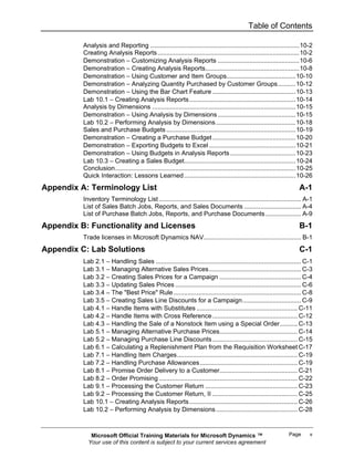 Table of Contents

          Analysis and Reporting ....................................................................................10-2
          Creating Analysis Reports ................................................................................10-2
          Demonstration − Customizing Analysis Reports ..............................................10-6
          Demonstration − Creating Analysis Reports.....................................................10-8
          Demonstration − Using Customer and Item Groups.......................................10-10
          Demonstration − Analyzing Quantity Purchased by Customer Groups..........10-12
          Demonstration − Using the Bar Chart Feature ...............................................10-13
          Lab 10.1 − Creating Analysis Reports ............................................................10-14
          Analysis by Dimensions .................................................................................10-15
          Demonstration − Using Analysis by Dimensions ............................................10-15
          Lab 10.2 − Performing Analysis by Dimensions .............................................10-18
          Sales and Purchase Budgets .........................................................................10-19
          Demonstration − Creating a Purchase Budget ...............................................10-20
          Demonstration − Exporting Budgets to Excel .................................................10-21
          Demonstration − Using Budgets in Analysis Reports .....................................10-23
          Lab 10.3 − Creating a Sales Budget...............................................................10-24
          Conclusion......................................................................................................10-25
          Quick Interaction: Lessons Learned ...............................................................10-26
Appendix A: Terminology List                                                                                            A-1
          Inventory Terminology List ................................................................................ A-1
          List of Sales Batch Jobs, Reports, and Sales Documents ................................ A-4
          List of Purchase Batch Jobs, Reports, and Purchase Documents .................... A-9
Appendix B: Functionality and Licenses                                                                                  B-1
          Trade licenses in Microsoft Dynamics NAV....................................................... B-1
Appendix C: Lab Solutions                                                                                               C-1
          Lab 2.1 − Handling Sales .................................................................................. C-1
          Lab 3.1 − Managing Alternative Sales Prices.................................................... C-3
          Lab 3.2 − Creating Sales Prices for a Campaign .............................................. C-4
          Lab 3.3 − Updating Sales Prices ....................................................................... C-6
          Lab 3.4 − The "Best Price" Rule ........................................................................ C-8
          Lab 3.5 − Creating Sales Line Discounts for a Campaign................................. C-9
          Lab 4.1 − Handle Items with Substitutes ......................................................... C-11
          Lab 4.2 − Handle Items with Cross Reference ................................................ C-12
          Lab 4.3 − Handling the Sale of a Nonstock Item using a Special Order.......... C-13
          Lab 5.1 − Managing Alternative Purchase Prices............................................ C-14
          Lab 5.2 − Managing Purchase Line Discounts ................................................ C-15
          Lab 6.1 − Calculating a Replenishment Plan from the Requisition Worksheet C-17
          Lab 7.1 − Handling Item Charges.................................................................... C-19
          Lab 7.2 − Handling Purchase Allowances ....................................................... C-19
          Lab 8.1 − Promise Order Delivery to a Customer............................................ C-21
          Lab 8.2 − Order Promising .............................................................................. C-22
          Lab 9.1 − Processing the Customer Return .................................................... C-23
          Lab 9.2 − Processing the Customer Return, II ................................................ C-25
          Lab 10.1 − Creating Analysis Reports ............................................................. C-26
          Lab 10.2 − Performing Analysis by Dimensions .............................................. C-28



             Microsoft Official Training Materials for Microsoft Dynamics ™                                       Page       v
            Your use of this content is subject to your current services agreement
 