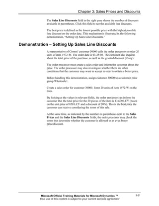 Chapter 3: Sales Prices and Discounts

                The Sales Line Discounts field in the right pane shows the number of discounts
                available in parentheses. Click this field to see the available line discounts.

                The best price is defined as the lowest possible price with the highest possible
                line discount on the order date. This mechanism is illustrated in the following
                demonstration, “Setting Up Sales Line Discounts.”

Demonstration − Setting Up Sales Line Discounts
                A representative of Cronus' customer 30000 calls the order processor to order 20
                units of item 1972-W. The order date is 01/25/08. The customer also inquires
                about the total price of the purchase, as well as the granted discount (if any).

                The order processor must create a sales order and inform the customer about the
                price. The order processor may also investigate whether there are other
                conditions that the customer may want to accept in order to obtain a better price.

                Before handling this demonstration, assign customer 30000 to a customer price
                group Wholesale1.

                Create a sales order for customer 30000. Enter 20 units of Item 1972-W on the
                lines.

                By looking at the values in relevant fields, the order processor can inform the
                customer that the total price for the 20 pieces of the item is 13,600 LCY (based
                on the unit price of 850 LCY and a discount of 20%). This is the best price the
                customer can receive considering the terms of this sale.

                At the same time, as indicated by the numbers in parentheses next to the Sales
                Prices and the Sales Line Discounts fields, the order processor may check the
                terms that determine whether the customer is allowed to an even better
                price/discount.




           Microsoft Official Training Materials for Microsoft Dynamics ™                      3-21
          Your use of this content is subject to your current services agreement
 