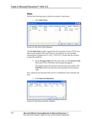 Trade in Microsoft Dynamics™ NAV 5.0


                 Steps
                 Perform the following steps to check the customer’s sales terms:

                         1. Click Sales Prices.




                 FIGURE 3-3: GET SALES PRICE WINDOW

                 The Get Sales Price window suggests that if the purchase of item 1972-W was
                 paid in euros instead of the local currency, the unit price is more favorable
                 (assuming the exchange rate of 1 euro = 0.63 LCY). Assume that the customer
                 accepts this condition:

                         2. On the Foreign Trade tab of the sales order, in the Currency Code
                            field, select EUR. Click Yes to the message that appears.
                             The program copies the unit price from the sales prices table to the
                             Unit Price field on the sales line and recalculates the line amount
                             value.
                 Now, check the line discounts that exist for a combination of the customer and
                 item.

                         3. Click Sales Line Discounts.




                 FIGURE 3-4: GET SALES LINE DISC. WINDOW




3-22        Microsoft Official Training Materials for Microsoft Dynamics ™
           Your use of this content is subject to your current services agreement
 