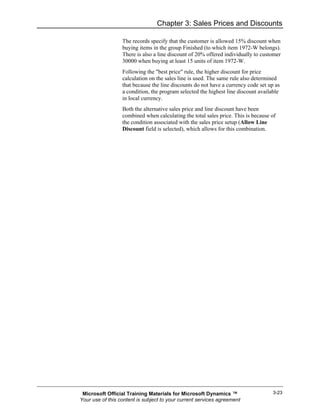 Chapter 3: Sales Prices and Discounts

                  The records specify that the customer is allowed 15% discount when
                  buying items in the group Finished (to which item 1972-W belongs).
                  There is also a line discount of 20% offered individually to customer
                  30000 when buying at least 15 units of item 1972-W.
                  Following the "best price" rule, the higher discount for price
                  calculation on the sales line is used. The same rule also determined
                  that because the line discounts do not have a currency code set up as
                  a condition, the program selected the highest line discount available
                  in local currency.
                  Both the alternative sales price and line discount have been
                  combined when calculating the total sales price. This is because of
                  the condition associated with the sales price setup (Allow Line
                  Discount field is selected), which allows for this combination.




 Microsoft Official Training Materials for Microsoft Dynamics ™                     3-23
Your use of this content is subject to your current services agreement
 