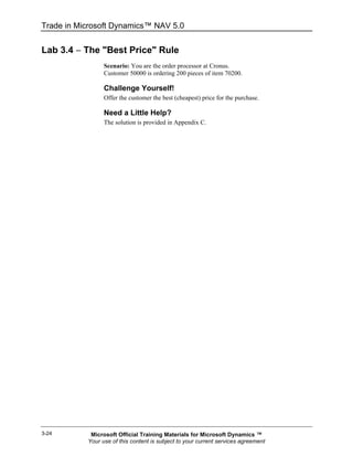 Trade in Microsoft Dynamics™ NAV 5.0


Lab 3.4 − The "Best Price" Rule
                 Scenario: You are the order processor at Cronus.
                 Customer 50000 is ordering 200 pieces of item 70200.

                 Challenge Yourself!
                 Offer the customer the best (cheapest) price for the purchase.

                 Need a Little Help?
                 The solution is provided in Appendix C.




3-24        Microsoft Official Training Materials for Microsoft Dynamics ™
           Your use of this content is subject to your current services agreement
 