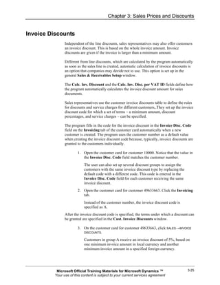 Chapter 3: Sales Prices and Discounts


Invoice Discounts
                Independent of the line discounts, sales representatives may also offer customers
                an invoice discount. This is based on the whole invoice amount. Invoice
                discounts are given if the invoice is larger than a minimum amount.

                Different from line discounts, which are calculated by the program automatically
                as soon as the sales line is created, automatic calculation of invoice discounts is
                an option that companies may decide not to use. This option is set up in the
                general Sales & Receivables Setup window.

                The Calc. Inv. Discount and the Calc. Inv. Disc. per VAT ID fields define how
                the program automatically calculates the invoice discount amount for sales
                documents.

                Sales representatives use the customer invoice discounts table to define the rules
                for discounts and service charges for different customers,.They set up the invoice
                discount code for which a set of terms – a minimum amount, discount
                percentages, and service charges – can be specified.

                The program fills in the code for the invoice discount in the Invoice Disc. Code
                field on the Invoicing tab of the customer card automatically when a new
                customer is created. The program uses the customer number as a default value
                when creating the invoice discount code because, typically, invoice discounts are
                granted to the customers individually.

                        1. Open the customer card for customer 10000. Notice that the value in
                           the Invoice Disc. Code field matches the customer number.
                            The user can also set up several discount groups to assign the
                            customers with the same invoice discount type by replacing the
                            default code with a different code. This code is entered in the
                            Invoice Disc. Code field for each customer receiving the same
                            invoice discount.
                        2. Open the customer card for customer 49633663. Click the Invoicing
                           tab.
                            Instead of the customer number, the invoice discount code is
                            specified as A.
                After the invoice discount code is specified, the terms under which a discount can
                be granted are specified in the Cust. Invoice Discounts window.

                        3. On the customer card for customer 49633663, click SALES→INVOICE
                            DISCOUNTS.

                            Customers in group A receive an invoice discount of 5%, based on
                            one minimum invoice amount in local currency and another
                            minimum invoice amount in a specified foreign currency.




           Microsoft Official Training Materials for Microsoft Dynamics ™                      3-25
          Your use of this content is subject to your current services agreement
 