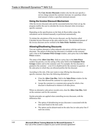 Trade in Microsoft Dynamics™ NAV 5.0

                             The Cust. Invoice Discounts window also lets the user specify a
                             service charge amount the customer must pay on a purchase whose
                             total amount is below a specified minimum amount.

                 Using the Invoice Discount Mechanism
                 After the invoice discount code and the associated terms have been set up, the
                 program enables the user to calculate the invoice discount when invoicing a
                 specific customer.

                 Depending on the specifications on the Sales & Receivables setup, this
                 calculation can be initiated manually or performed automatically.

                 To initiate the calculation of the invoice discount, use the function called
                 Calculate Invoice Discount on the sales order/invoice. The calculated amount of
                 the invoice discount can be verified in the Sales Order Statistics window.

                 Allowing/Disallowing Discounts
                 You can combine alternative (often reduced) sales prices with line and invoice
                 discounts. The option of allowing line discounts is available on the customer
                 card, a line in the Customer Price Groups window, and a price line in the Sales
                 Prices window.

                 The status of the Allow Line Disc. field on a price line in the Sales Prices
                 window has priority over the setting of the same field in the Customer Price
                 Groups window and on the customer card. For example, the line discount is
                 granted to the customer – even if it is disallowed for the customer in question – if
                 the sales price to which they are allowed justifies the line discount.

                 According to this rule, if the user wants to stop offering line discounts to a
                 specific customer, they have the following alternatives:

                         •   Clear the Allow Line Disc. field in the Sales Prices window for the
                             lines that allowed the customer to a special price, or
                         •   Assign the customer to a customer price group for which a line
                             discount is disallowed in relation to all sales prices.

                 Where no alternative sales prices records exist, clear the Allow Line Disc. field
                 on the customer card for the customer.

                 Similar principles are applied when controlling invoice discounts, with the
                 differences that:

                         •   The option of (dis)allowing invoice discounts is associated with the
                             item (and found on the item card).
                         •   The option can be (de)activated on the sales line (or sales price line if
                             such one exists).




3-26        Microsoft Official Training Materials for Microsoft Dynamics ™
           Your use of this content is subject to your current services agreement
 