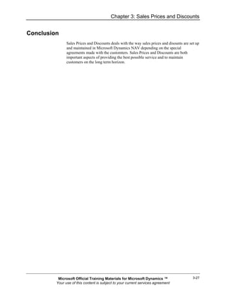 Chapter 3: Sales Prices and Discounts


Conclusion
               Sales Prices and Discounts deals with the way sales prices and disounts are set up
               and maintained in Microsoft Dynamics NAV depending on the special
               agreements made with the customters. Sales Prices and Discounts are both
               important aspects of providing the best possible service and to maintain
               customers on the long term horizon.




          Microsoft Official Training Materials for Microsoft Dynamics ™                     3-27
         Your use of this content is subject to your current services agreement
 