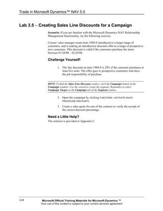 Trade in Microsoft Dynamics™ NAV 5.0


Lab 3.5 − Creating Sales Line Discounts for a Campaign
                 Scenario: If you are familiar with the Microsoft Dynamics NAV Relationship
                 Management functionality, try the following exercise.

                 Cronus’ sales manager wants item 1988-S introduced to a larger range of
                 customers, and is making an introductory discount offer to a range of prospective
                 new customers. This discount is valid if the customers purchase the items
                 between 01/28/08 – 02/28/08.

                 Challenge Yourself!

                         1. The line discount on item 1988-S is 20% if the customer purchases at
                            least five units. The offer goes to prospective customers who have
                            the job responsibility of purchase.


                 HINT: To find the Sales Line Discount window, click the Campaign button in the
                 Campaign window. Use the wizard to create the segment. Remember to select
                 Campaign Target on the Campaign tab of the Segment window.

                         2. Open the campaign by clicking FUNCTIONS→ACTIVATE SALES
                            PRICES/LINE DISCOUNTS.

                         3. Create a sales quote for one of the contacts to verify the receipt of
                            the correct discount percentage.

                 Need a Little Help?
                 The solution is provided in Appendix C.




3-28        Microsoft Official Training Materials for Microsoft Dynamics ™
           Your use of this content is subject to your current services agreement
 