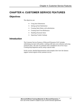 Chapter 4: Customer Service Features


CHAPTER 4: CUSTOMER SERVICE FEATURES
Objectives
                The objectives are:

                        •   Using Item Substitution
                        •   Setting up Item Substitution
                        •   Creating Sales Orders with substitutions
                        •   Creating Item Cross References
                        •   Handling Nonstock Items
                        •   Importing Vendor Catalogs

Introduction
                The Customer Service Features of Microsoft Dynamics NAV includes
                substituting one item with another, working with item cross reference and using
                nonstock items. The sale of a nonstock item is handled in one of two ways:
                Creating drop shipments and by using a special order.

                In this section, detailed demonstrations and examples show how the features
                support various aspects of the customer service.




           Microsoft Official Training Materials for Microsoft Dynamics ™                     4-1
          Your use of this content is subject to your current services agreement
 
